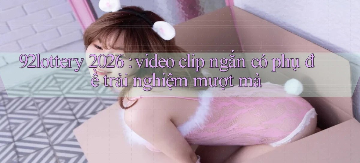 92lottery 2026 video clip ngắn có phụ đề trải nghiệm mượt mà