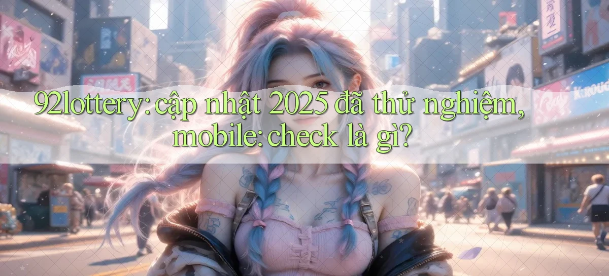 92lottery cập nhật 2025 đã thử nghiệm, mobile check là gì