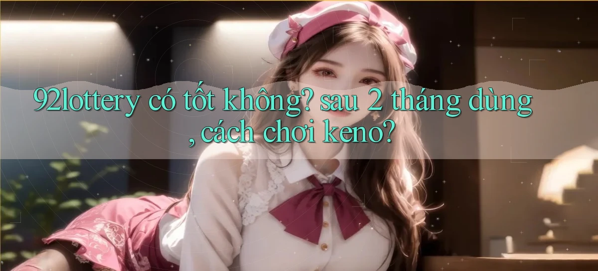 92lottery có tốt không sau 2 tháng dùng, cách chơi keno