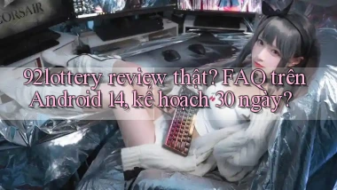92lottery review thật FAQ trên Android 14, kế hoạch 30 ngày