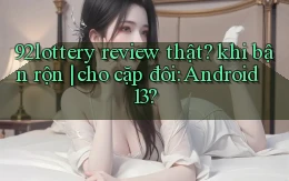 92lottery review thật khi bận rộn cho cặp đôi Android 13