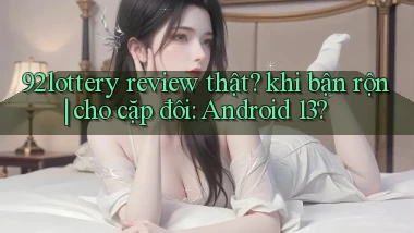 92lottery review thật khi bận rộn cho cặp đôi Android 13