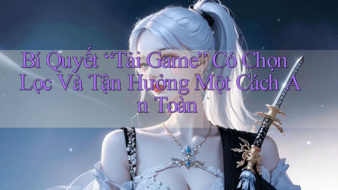 Bí Quyết “Tải Game” Có Chọn Lọc Và Tận Hưởng Một Cách An Toàn