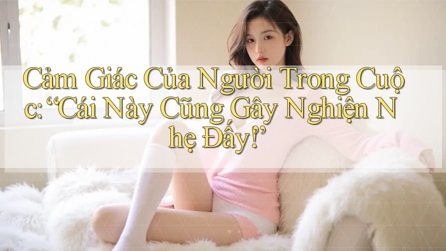 Cảm Giác Của Người Trong Cuộc: “Cái Này Cũng Gây Nghiện Nhẹ Đấy!” Cảm Giác Của Người Trong Cuộc: “Cái Này Cũng Gây Nghiện Nhẹ Đấy!”