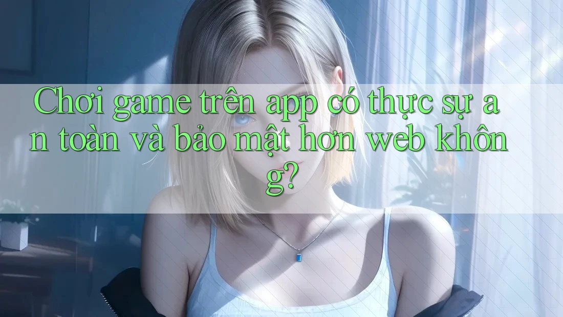 Chơi game trên app có thực sự an toàn và bảo mật hơn web không? Chơi game trên app có thực sự an toàn và bảo mật hơn web không?