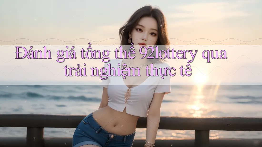Đánh giá tổng thể 92lottery qua trải nghiệm thực tế