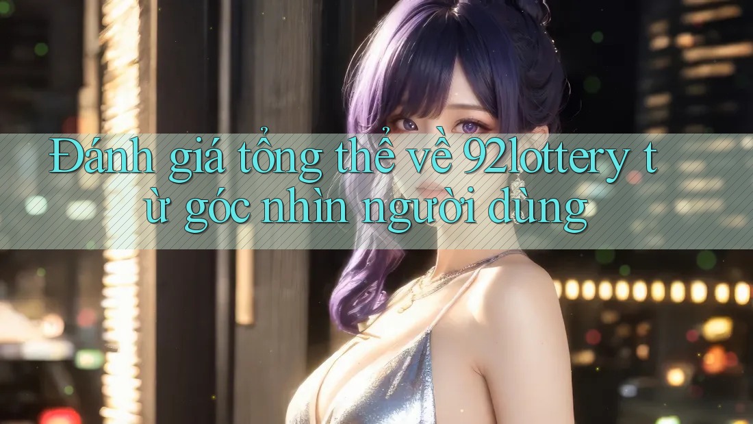 Đánh giá tổng thể về 92lottery từ góc nhìn người dùng