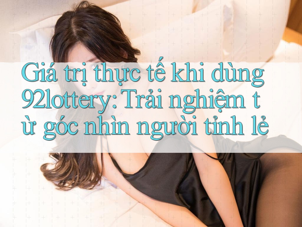 Giá trị thực tế khi dùng 92lottery: Trải nghiệm từ góc nhìn người tỉnh lẻ
