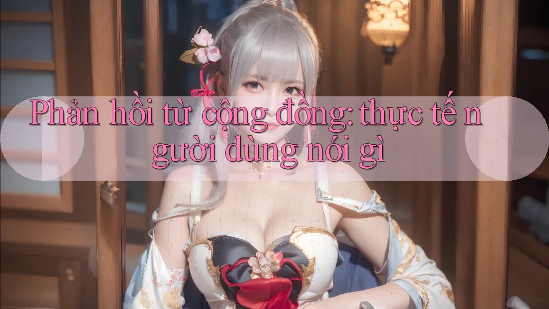 Phản hồi từ cộng đồng: thực tế người dùng nói gì Phản hồi từ cộng đồng: thực tế người dùng nói gì