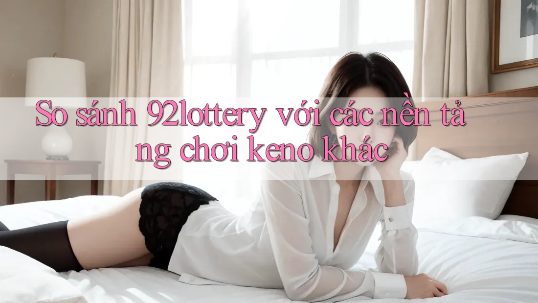 So sánh 92lottery với các nền tảng chơi keno khác