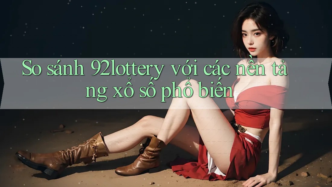So sánh 92lottery với các nền tảng xổ số phổ biến