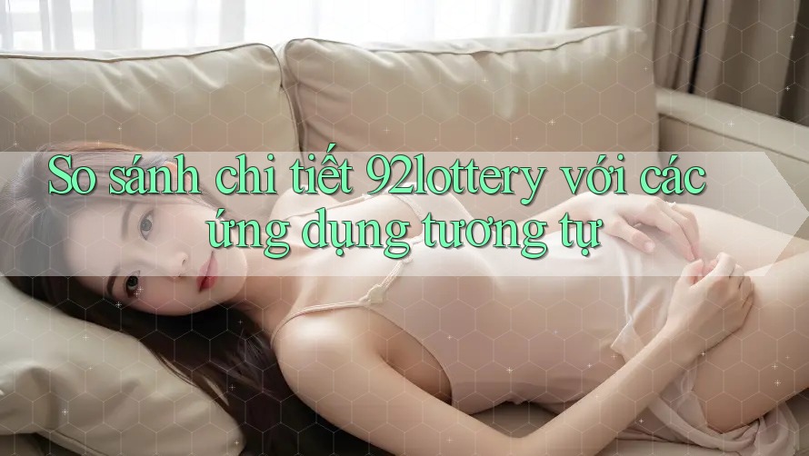 So sánh chi tiết 92lottery với các ứng dụng tương tự