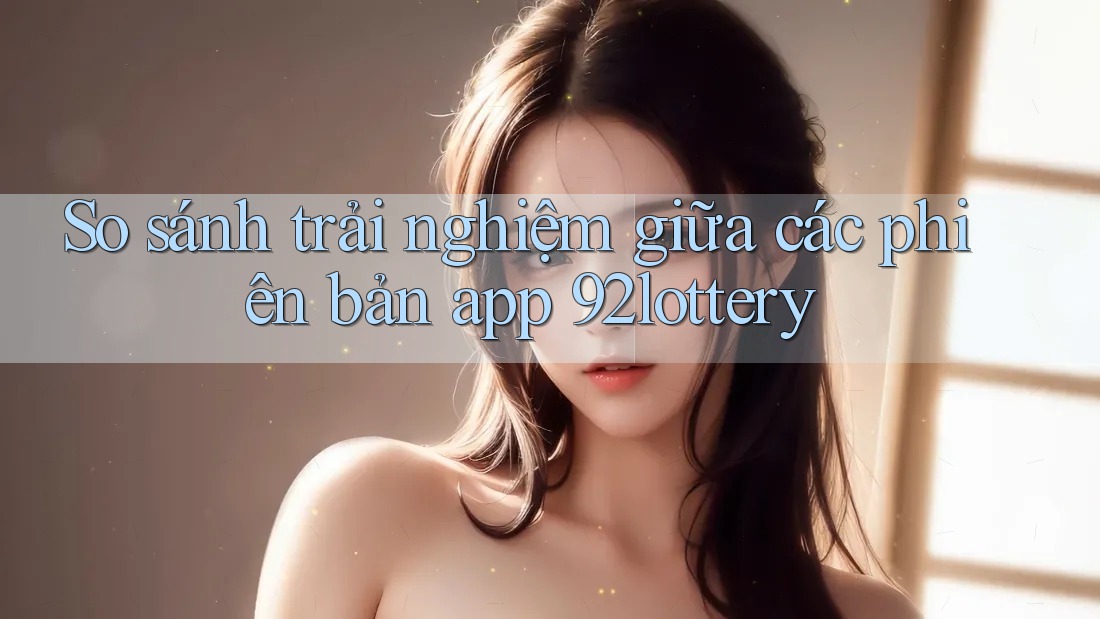 So sánh trải nghiệm giữa các phiên bản app 92lottery So sánh trải nghiệm giữa các phiên bản app 92lottery
