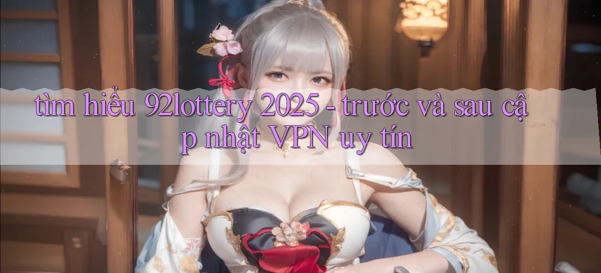 tìm hiểu 92lottery 2025   trước và sau cập nhật VPN uy tín