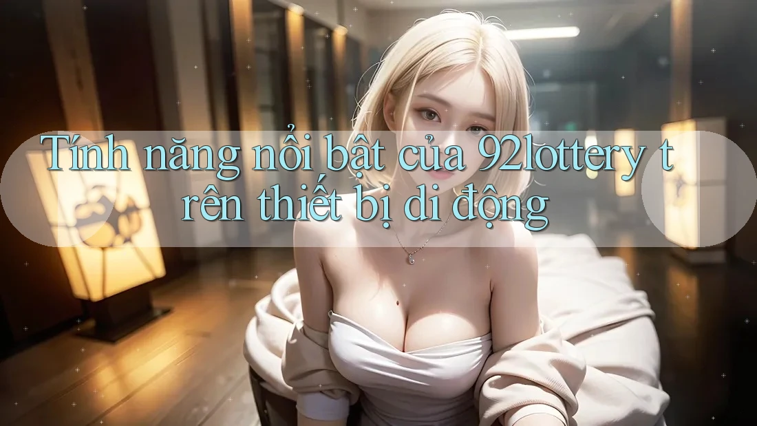 Tính năng nổi bật của 92lottery trên thiết bị di động