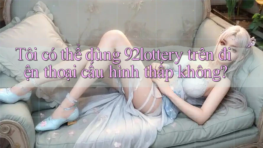 Tôi có thể dùng 92lottery trên điện thoại cấu hình thấp không? Tôi có thể dùng 92lottery trên điện thoại cấu hình thấp không?