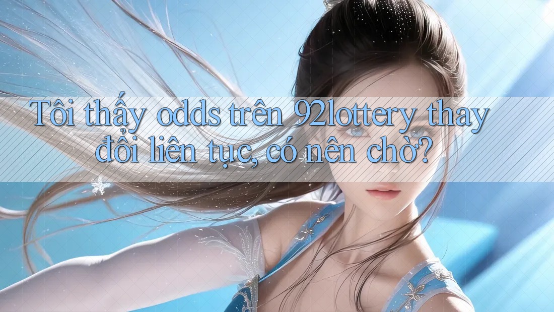 Tôi thấy odds trên 92lottery thay đổi liên tục, có nên chờ?