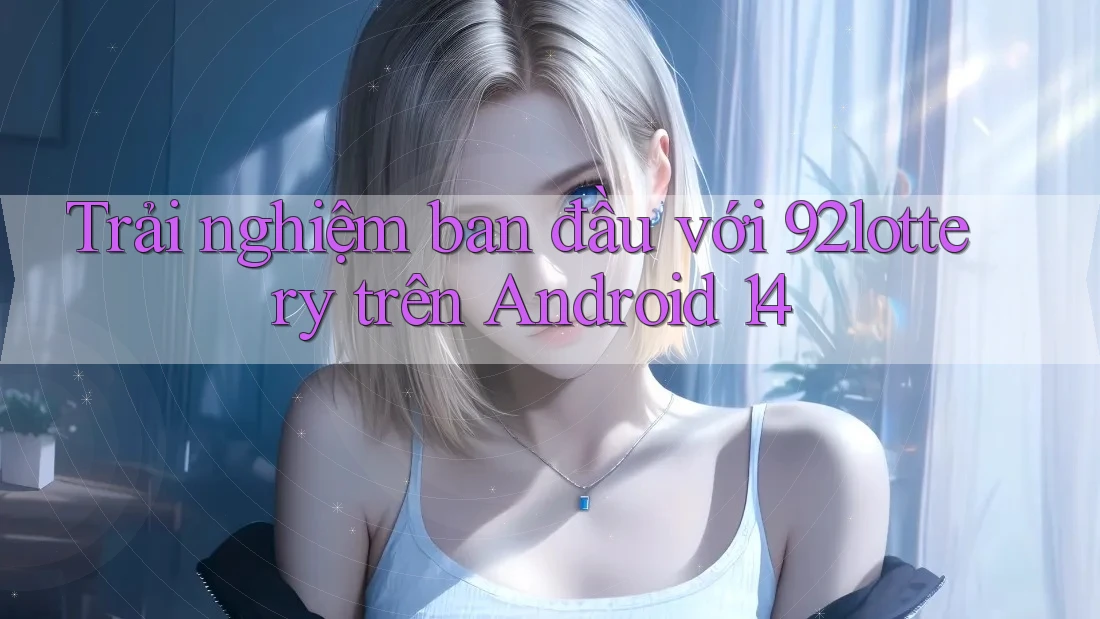 Trải nghiệm ban đầu với 92lottery trên Android 14
