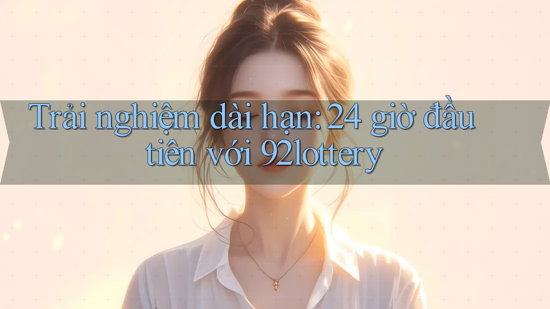 Trải nghiệm dài hạn: 24 giờ đầu tiên với 92lottery