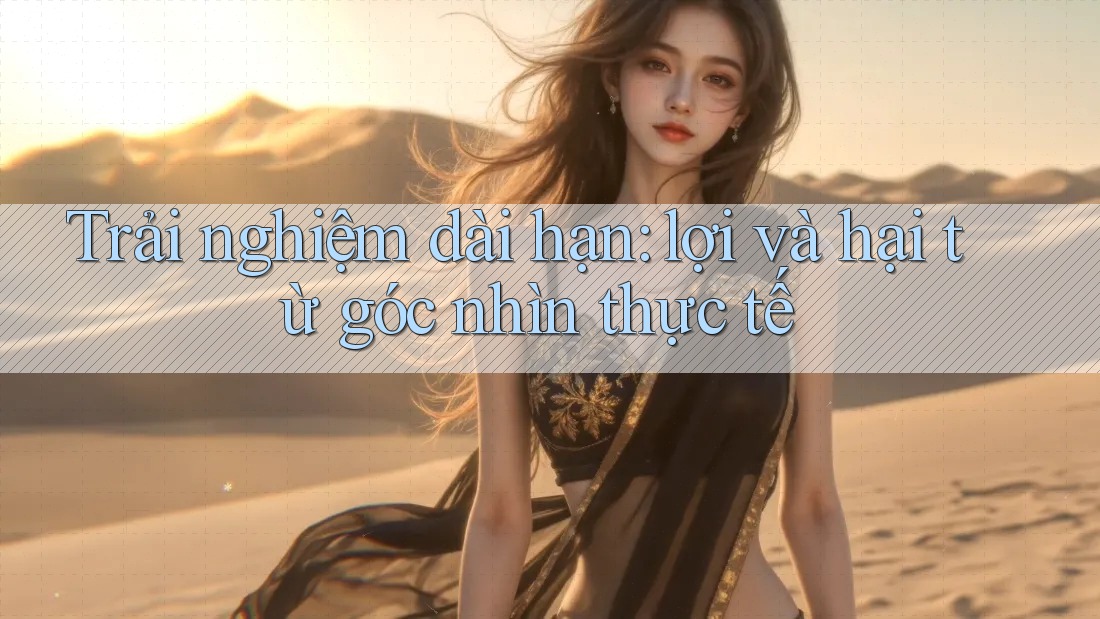 Trải nghiệm dài hạn: lợi và hại từ góc nhìn thực tế
