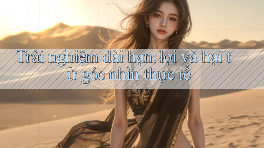Trải nghiệm dài hạn: lợi và hại từ góc nhìn thực tế Trải nghiệm dài hạn: lợi và hại từ góc nhìn thực tế