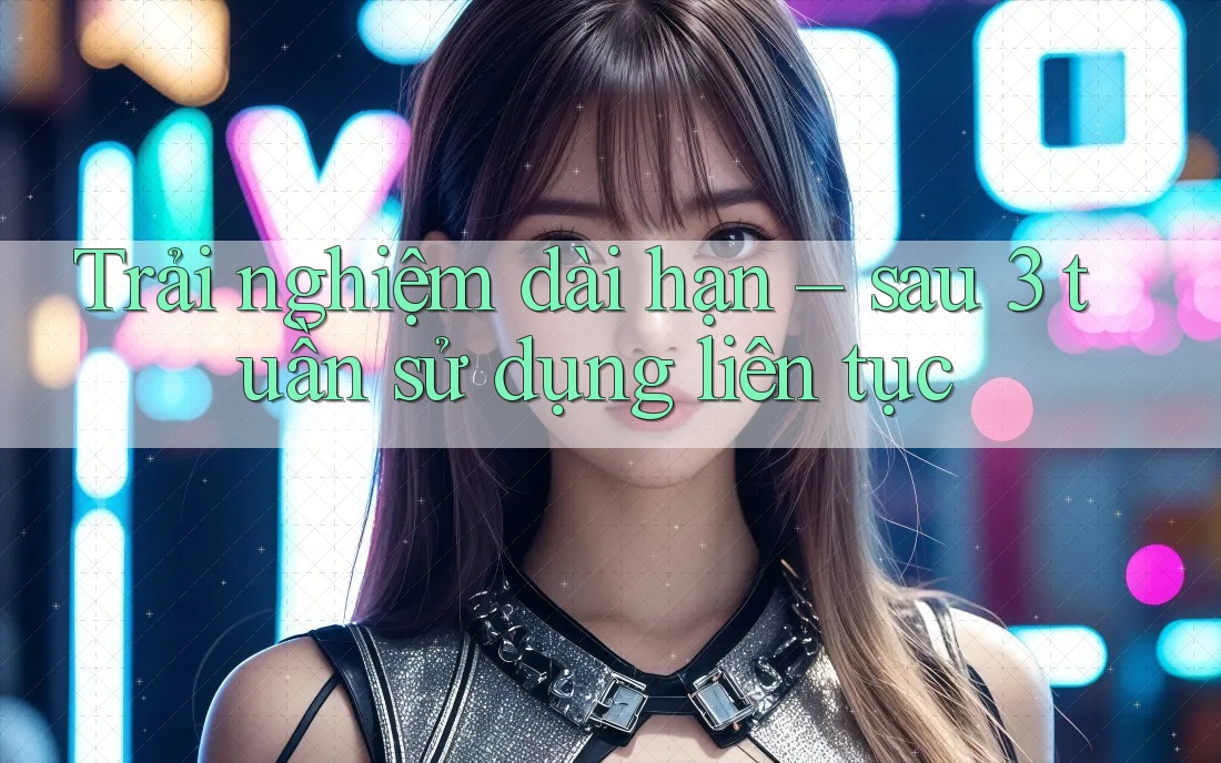Trải nghiệm dài hạn sau 3 tuần sử dụng liên tục Trải nghiệm dài hạn sau 3 tuần sử dụng liên tục