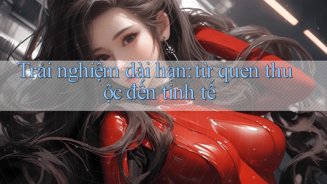 Trải nghiệm dài hạn: từ quen thuộc đến tinh tế