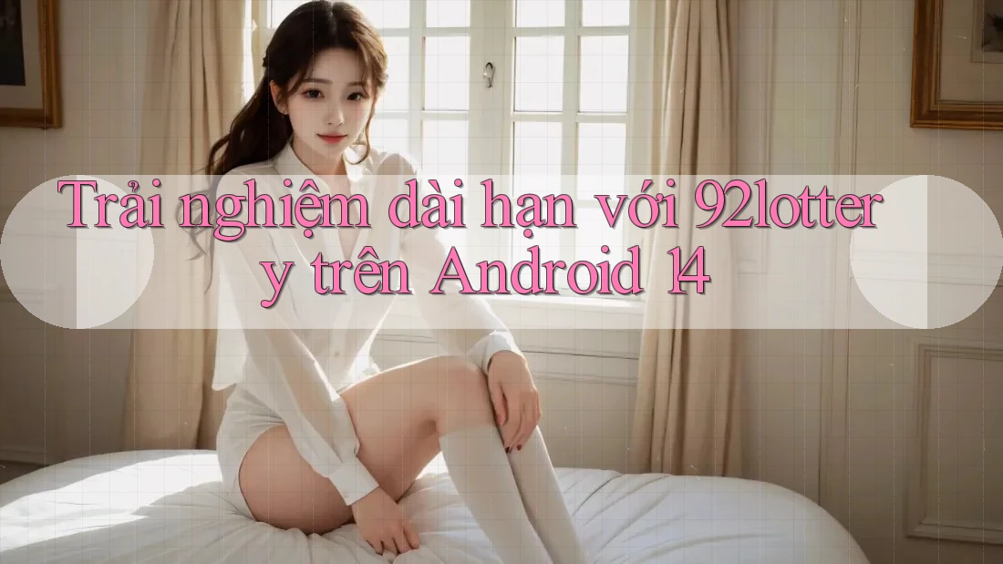Trải nghiệm dài hạn với 92lottery trên Android 14