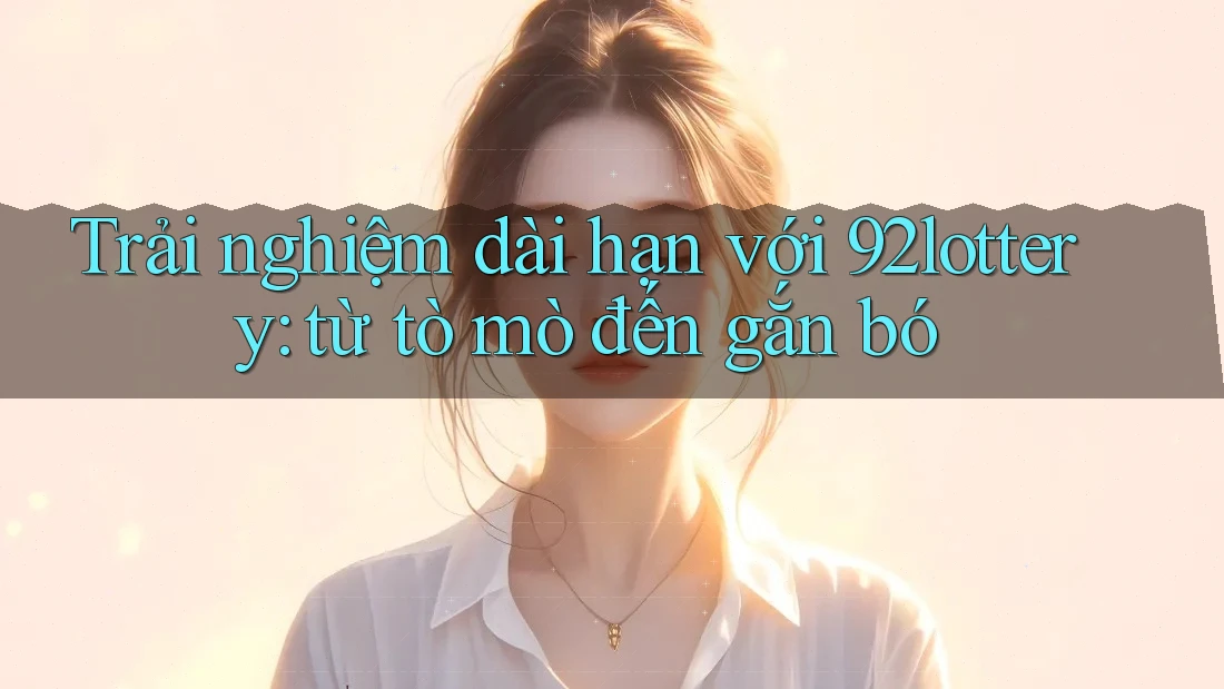 Trải nghiệm dài hạn với 92lottery: từ tò mò đến gắn bó Trải nghiệm dài hạn với 92lottery: từ tò mò đến gắn bó