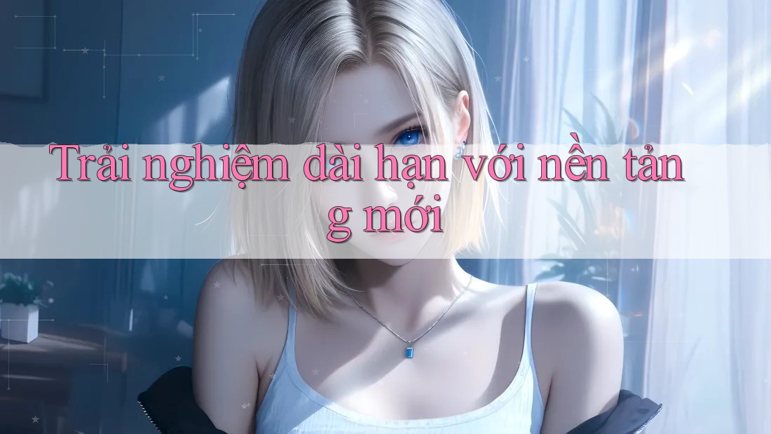 Trải nghiệm dài hạn với nền tảng mới