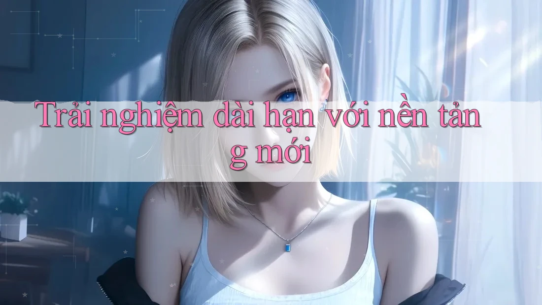 Trải nghiệm dài hạn với nền tảng mới Trải nghiệm dài hạn với nền tảng mới