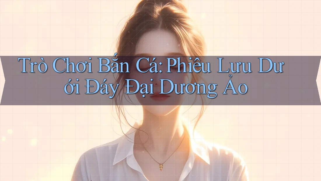 Trò Chơi Bắn Cá: Phiêu Lưu Dưới Đáy Đại Dương Ảo Trò Chơi Bắn Cá: Phiêu Lưu Dưới Đáy Đại Dương Ảo